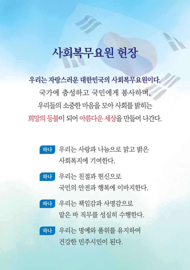 사회복무요원 헌장 우리는 자랑스러운 대한민국의 사회복무요원이다. 국가에 충성하고 국민에게 봉사하며, 우리들의 소중한 마음을 모아 사회를 밝히는 희망의 등불이 되어 아름다운 세상을 만들어 나간다. 하나.우리는 사랑과 나눔으로 맑고 밝은 사회복지에 기여한다. 하나.우리는 친절과 헌신으로 국민의 안전과 행복에 이바지한다. 하나.우리는 책임감과 사명감으로 맡은바 직무를 성실히 수행한다. 하나.우리는 명예와 품위를 유지하여 건강한 민주시민이 된다