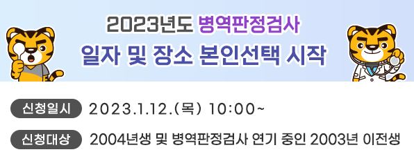 2023년도 병역판정검사 일자 및 장소 본인선택 실시 안내

신청일시 : 2023. 1. 12.(목) 10:00 ~

신청대상 : 2004년생 및 병역판정검사 연기 중인 2003년 이전생