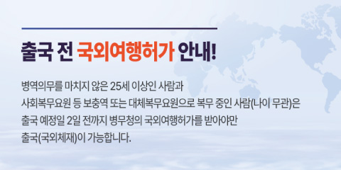 출국 전 국외여행 허가 안내!

병역의무를 마치지 않은 25세 이상인 사람과
사회복무요원 등 보충역 또는 대체복무요원으로 복무 중인 사람(나이 무관)은
출국 예정일 2일 전까지 병무청의 국외여행허가를 받아야만 출국(국외체제)이 가능합니다.