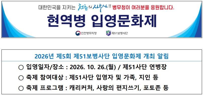 대한민국을 지키는 청춘의 자부심!! 병무청이 여러분을 응원합니다.
현역병 입영문화제
인천병무지청, 제51보병사단


2026년 제5회 제51보병사단 입영문화제 개최 알림

- 입영일자/장소 : 2026.10.26.(월) / 제51사단 연병장
- 축제 참여대상 : 제51사단 입영자 및 가족, 지인 등
- 축제 프로그램 : 캐리커처, 사랑의 편지쓰기, 포토존 등