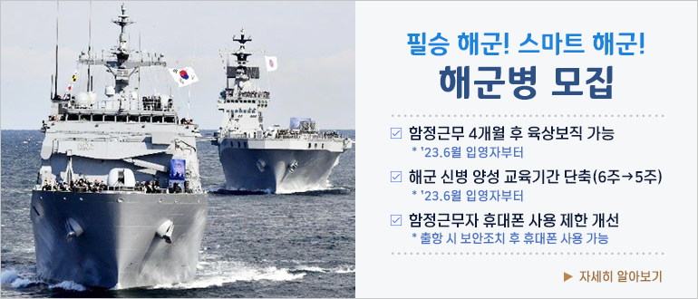 필승 해군! 스마트 해군! 해군병 모집
□ 함정근무 4개월 후 육상보직 가능
  * '23.6월 입영자부터
□ 해군 신병 양성 교육기간 단축(6주 → 5주)
  * '23.6월 입영자부터
□ 함정근무자 휴대폰 사용 제한 개선
  * 출항 시 보안조치 후 휴대폰 사용 가능
▶ 자세히 알아보기