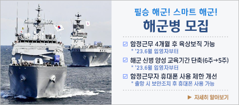 필승 해군! 스마트 해군!
해군병 모집

- 함정근무 4개월 후 육상보직 가능
   * '23.6월 입영자부터

- 해군 신병 양성 교육기간 단축(6주 -> 5주)
   * '23.6월 입영자부터

- 함정근무자 휴대폰 사용 제한 개선
   * 출항 시 보안조치 후 휴대폰 사용 가능

                                         자세히 알아보기