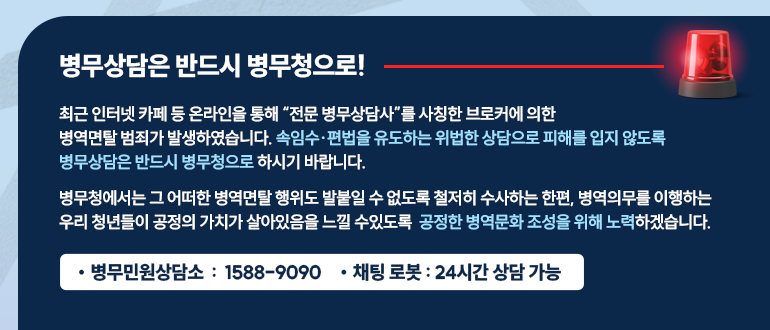 최근 인터넷 카페 등 온라인을 통해 전문 병무상담사를 사칭한 브로커에 의한
병역면탈 범죄가 발생하였습니다. 속임수 편법을 유도하는 위법한 상담으로 피해를 입지 않도록
병무상담은 반드시 병무청으로 하시기 바랍니다.
병무청에서는 그 어떠한 병역면탈 행위도 발붙일 수 없도록 철저히 수사하는 한편 병역의무를 이행하는
우리 청년들이 공정의 가치가 살아있음을 느낄 수 있도록 공정한 병역문화 조성을 위해 노력하겠습니다.
병무민원상담소 : 1588-9090 
채팅로봇 : 24시간 상담가능