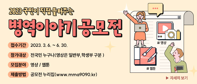 2023국민이 직접 들려주는 병역이야기 공무전
접수기간 : 2023. 3. 6. ~ 6. 30.
참가대상 : 전국민 누구나(영상은 일반부, 학생부 구분)
모집분야 : 영상/웹툰
제출방법 : 공모전 누리집(www.mma9090.kr)