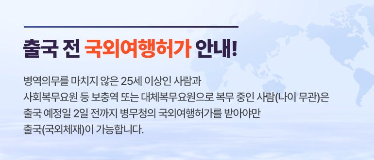 출국 전 국외여행허가 안내!
병역의무를 마치지 않은 25세 이상인 사람과
사회복무요원 등 보충역 또는 대체복무요원으로 복무 중인 사람(나이 무관)은
출국 예정일 2일 전까지 병무청의 국외여행허가를 받아야만
출국(국외체재)이 가능합니다.