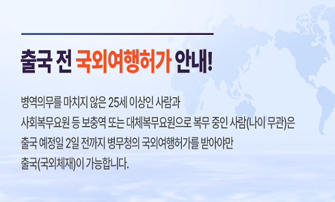 o 출국 전 국외여행허가 안내!

o 병역의무를 마치지 않은 25세 이상인 사람과 사회복무요원 등 보충역 또는 대체복무요원으로 복무중인 사람(나이무관)은 

o 출국 예정일 2일 전까지 병무청의 국외여행허가를 받아야만 출국(국외체재)이 가능합니다.