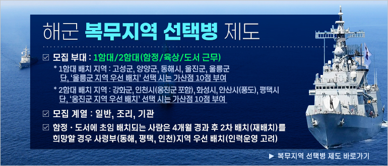 해군 복무지역 선택병 제도
모집 부대 : 1함대/2함대(함정/육상/도서 근무)
* 1함대 배치 지역 : 고성군, 양양군, 동해시, 울진군, 울릉군. 단, '울릉군 지역 우선 배치'선택 시는 가산점 10점 부여
* 2함대 배치 지역 : 강화군, 인천시(옹진군 포함), 화성시, 안산시(풍도), 평택시. 단, '옹진군 지역 우선 배치' 선택 시는 가선점 10점 부여
모집 계열 : 일반, 조리, 기관
함정·도서에 초임 배치되는 사람은 4개월 경과 후 2차 배치(재배치)를 희망할 경우 사령부(동해, 평택, 인천) 지역 우선 배치(인력운영 고려)
▶ 복무지역 선택병 제도 바로가기