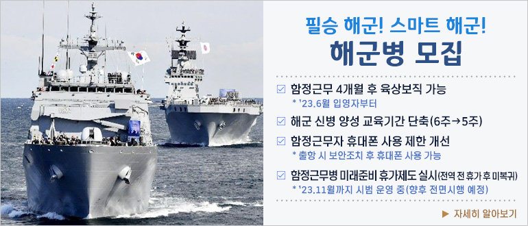 필승 해군! 스마트 해군! 해군병 모집
□ 함정근무 4개월 후 육상보직 가능
  * '23.6월 입영자부터
□ 해군 신병 양성 교육기간 단축(6주 → 5주)
  * '23.6월 입영자부터
□ 함정근무자 휴대폰 사용 제한 개선
  * 출항 시 보안조치 후 휴대폰 사용 가능
▶ 자세히 알아보기