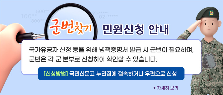 군번찾기 민원신청 안내
국가유공자 신청 등을 위해 병적증명서 발급 시 군번이 필요하며, 군번은 각 군 본부로 신청하여 확인할 수 있습니다.
신청방법 : 국민신문고 누리집에 접속하거나 우편으로 신청
+자세히 보기