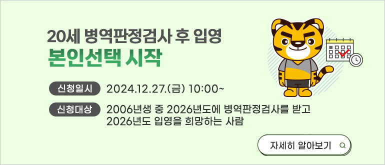 20세 병역판정검사 후 입영 본인선택 시작
신청일시 : 2024.12.27.(금) 10:00 ~
신청대상 : 2006년생 중 2026년도에 병역판정검사를 받고 2026년도 입영을 희망하는 사람
자세히 알아보기