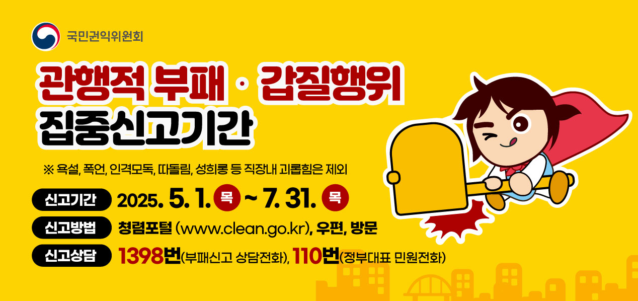 권익위원회

관행적 부패 갑질행위 집중신고기간

* 폭언, 욕설, 인격모독, 따돌림, 성희롱 등 직장내 괴롭힘은 제외

신고기간: 2025.5.1. (목) ~ 7.31. (목)
신고방법: 청렴포털(www.clean.go.kr), 우편, 방문
신고상담: 1398번(부패신고 상담전화), 110번(정부대표 민원전화)