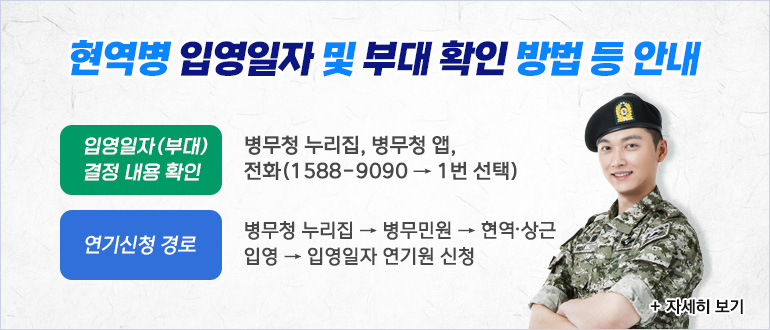 현역병 입영일자 및 부대 확인 방법 등 안내
입영일자(부대) 결정 내용 확인 : 병무청 누리집, 병무청 앱, 전화(1588-9090 → 1번 선택)
연기신청 경로 : 병무청 누리집 → 병무민원 → 현역,상근 입영 → 입영일자 연기원 신청
+ 자세히 보기