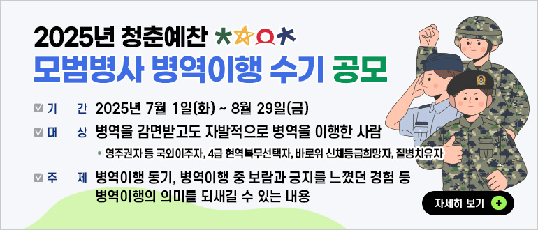 2025년 청춘예찬 모범병사 병역이행 수기 공모
기간 : 2025년 7월 1일(화) ~ 8월 29일(금)
대상 : 병역을 감면받고도 자발적으로 병역을 이행한 사람
* 영주권자 등 국외이주자, 4급 현역복무선택자, 바로위 신체등급희망자, 질병치유자
주제 : 병역이행 동기, 병역이행 중 보람과 긍지를 느꼈던 경험 등 병역이행의 의미를 되새길 수 있는 내용
자세히 보기+
