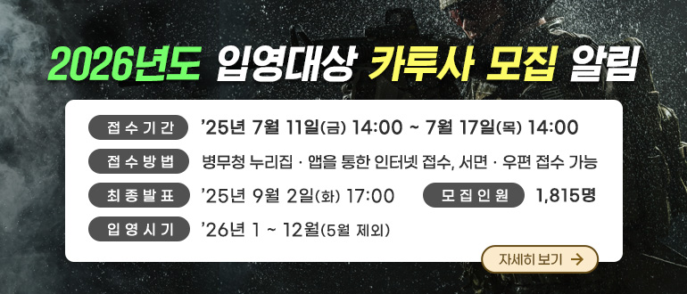 2026년도 입영대상 카투사 모집 알림
  접수기간 : ’25년 7월 11일(금) 14:00 ~ 7월 17일(목) 14:00
  접수방법 : 병무청 누리집·앱을 통한 인터넷 접수, 서면·우편 접수 가능
  최종발표 : ’25. 9. 2.(화) 17:00
  모집인원 : 1,815명
<자세히 보기>