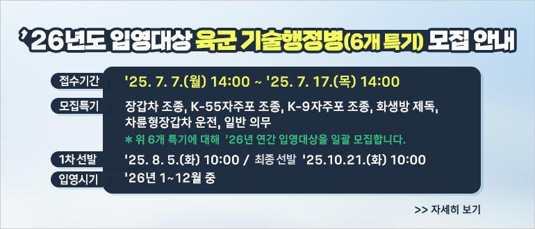 「2026년도 입영대상 육군 기술행정병(6개 특기)」 모집 안내
 접수기간: ’25. 7. 7.(월) 14:00 ~ ’25. 7. 17.(목) 14:00
 모집특기: 장갑차조종, K-55자주포조종, K-9자주포조종, 화생방제독, 차륜형장갑차운전, 일반의무
   ※ 위 6개 특기에 대해 ’26년 연간 입영대상을 일괄 모집합니다.
 1차선발/최종선발: ’25. 8. 5.(화) 10:00 / ’25. 10. 21.(화) 10:00
 입영시기: ’26년 1~12월 중
<자세히 보기>
