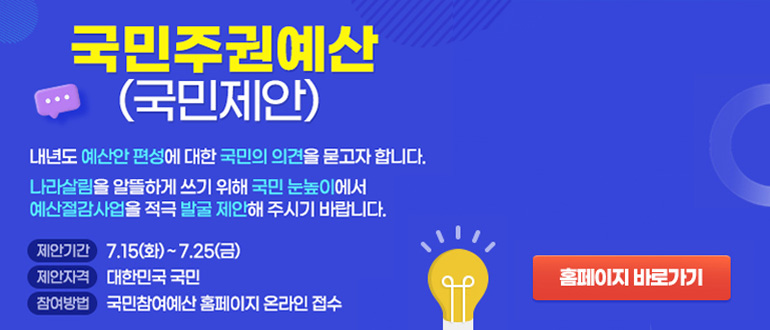 국민주권예산(국민제안)
내년도 예산안 편성에 대한 국민의 의견을 묻고자 합니다.
나라살림을 알뜰하게 쓰기 위해 국민 눈높이에서 예산절감사업을 적극 발굴 제안해 주시기 바랍니다.
제안기간 : 7.15(화) ~ 7.25(금)
제안자격 : 대한민국 국민
참여방법 : 국민참여예산 홈페이지 온라인 접수
홈페이지 바로가기