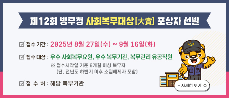 제12회 병무청 사회복무대상(大賞) 포상자 선발
- 접수 기간 : 2025년 8월27일(수) ~ 9월16일(화)
- 접수 대상 : 우수 사회복무요원, 우수 복무기관, 복무관리 유공직원
* 접수시작일 기준 6개월 이상 복무자(단, 전년도 하반기 이후 소집해제자 포함)
- 접수처 : 해당 복무기관
+자세히 보기