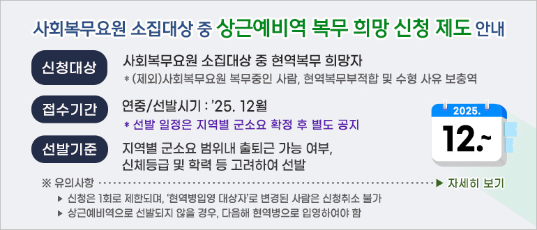 사회복무요원 소집대상 중 상근예비역 복무 희망 신청 제도 안내
- 신청대상 : 사회복무요원 소집대상 중 현역복무 희망자
  * (제외) 사회복무요원 복무중인 사람, 현역복무부적합 및 수형 사유 보충역
- 접수기간 : 연중 / 선발시기 : ’25. 12월
  * 선발 일정은 지역별 군소요 확정 후 별도 공지
- 선발기준 : 지역별 군소요 범위내 출퇴근 가능 여부, 신체등급 및 학력 등 고려하여 선발
  ※ 유의사항
   ‣ 신청은 1회로 제한되며, ‘현역병입영 대상자’로 변경된 사람은 신청취소 불가 
   ‣ 상근예비역으로 선발되지 않을 경우, 다음해 현역병으로 입영하여야 함
<자세히 보기>