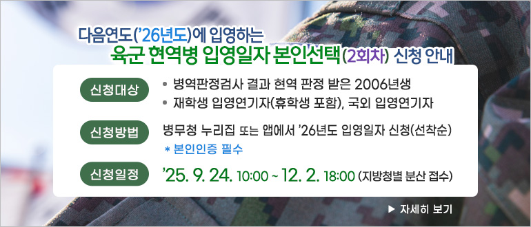 다음연도('26년도)에 입영하는 육군 현역병 입영일자 본인선택(2회차) 신청 안내
신청대상
- 병역판정검사 결과 현역 판정 받은 2006년생
- 재학생 입영연기자(휴학생 포함), 국외 입영연기자
신청방법 : 병무청 누리집 또는 앱에서 '26년도 입영일자 신청(선착순)
* 본인인증 피루
신청일정 : '25.9.24. 10:00 ~ 12.2. 18:00(지방청별 분산 접수)
>자세히 보기