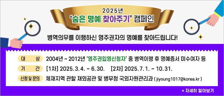 2025년 숨은 명예 찾아주기 캠페인
병역의무를 이행하신 영주권자의 명예를 찾아드립니다.
대상 : 2004년 ~ 2012년 '영주권입영신청자' 중 병역이행 후 명예증서 미수여자 등
기간 : [1차] : 2025.3.4. ~ 6.30. [2차] 2025.7.1. ~ 10.31.
신청 및 문의 : 체재지역 관할 재외공관 및 병무청 국외자원관리과(jiyoung1017@korea.kr)