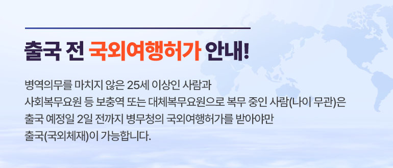 출국 전 국외여행허가 안내!
병역의무를 마치지 않은 25세 이상인 사람과
사회복무요원 등 보충역 또는 대체복무요원으로 복무 중인 사람(나이 무관)은
출국 예정일 2일 전까지 병무청의 국외여행허가를 받아야만
출국(국외체재)이 가능합니다.