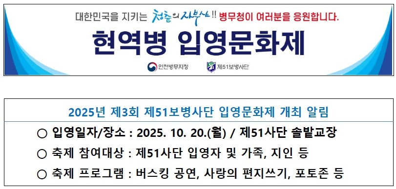 대한민국을 지키는 청춘의 자부심!! 병무청이 여러분을 응원합니다.
              현역병 입영문화제
     인천병무지청           제51사단

2025년 제3회 제51보병사단 입영문화제 개최 알림
  - 입영일자/장소 : 2025.10.20(월) / 제51사단 솔밭교장
  - 축제 참여대상 : 제51사단 입영자 및 가족, 지인 등
  - 축제 프로그램 :: 버스킹 공연, 사랑의 편지쓰기, 포토존 등