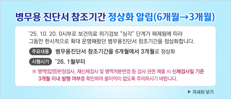 - ’25. 10. 20. 0시부로 보건의료 위기경보 “심각” 단계가 해제됨에 따라 그동안 한시적으로 확대 운영해왔던 병무용진단서 참조기간을 정상화합니다.
  - 주요내용 : 병무용진단서 참조기간을 6개월에서 3개월로 정상화
  - 시행시기 : ’26. 1월부터
   ※ 병역(입영)판정검사, 재신체검사 및 병역처분변경 등 검사 관련 제출 시 신체검사일 기준 3개월 이내 발행 여부를 확인하여 불이익이 없도록 주의하시기 바랍니다.