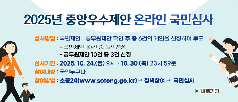 2025년 중앙우수제안 온라인 국민심사
심사방법 : 국민제안,공무원제안 확인 후 총 6건의 제안을 선정하여 투표
- 국민제안 10건 중 3건 선정
- 공무원제안 10건 중 3건 선정
심사기간 : 2025.10.24.(금) 9시~10.30.(목) 23시59분
참여대상 : 국민누구나
참여방법 : 소통24(www.sotong.go.kr) -> 정책참여 -> 국민심사
>바로가기