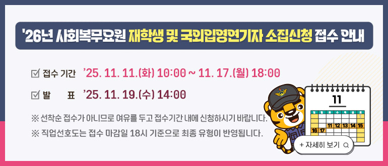 「2026년 사회복무요원 재학생 및 국외입영연기자 소집신청 접수 안내」
   ㅇ 접수기간 : ’25. 11. 11.(화) 10:00 ~ 11. 17.(월) 18:00
   ㅇ 발    표 : ’25. 11. 19.(수) 14:00
    * 선착순 접수가 아니므로 여유를 두고 접수기간 내에 신청하시기 바랍니다.
    * 직업선호도는 접수 마감일 18시 기준으로 최종 유형이 반영됩니다.
                                                       <자세히 보기>