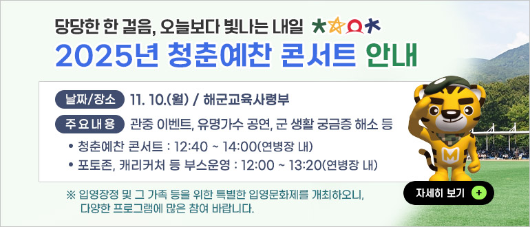당당한 한 걸음, 오늘보다 빛나는 내일
2025년 청춘예찬 콘서트 안내
날짜/장소 : 11.10.(월) / 해군교육사령부
주요내용 : 관중 이벤트, 유명가수 공연, 군 생활 궁금증 해소 등
- 청춘예찬 콘서트 : 12:40 ~ 14:00(연병장 내)
- 포토존, 캐리커처 등 부스운영 : 12:00 ~ 13:20(연병장 내)
* 입영장정 및 그 가족 등을 위한 특별한 입영문화제를 개최하오니, 다양한 프로그램에 많은 참여 바랍니다.
자세히 보기 +
