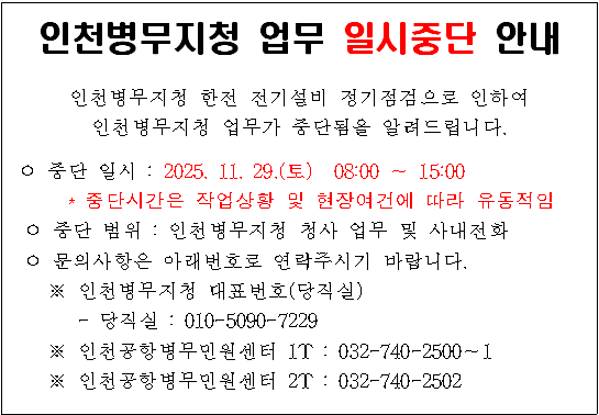 인천병무지청 업무 일시중단 안내

인천병무지청 한전 전기설비 정기점검으로 인하여 인천병무지청 업무가 중단됨을 알려드립니다.

 ㅇ 중단 일시 : 2025. 11. 29.(토)  08:00 ∼ 15:00
      * 중단시간은 작업상황 및 현장여건에 따라 유동적임
 ㅇ 중단 범위 : 인천병무지청 청사 업무 및 사내전화
 ㅇ 문의사항은 아래번호로 연락주시기 바랍니다.
    ※ 인천병무지청 대표번호(당직실)
       - 당직실 : 010-5090-7229
    ※ 인천공항병무민원센터 1T : 032-740-2500∼1
    ※ 인천공항병무민원센터 2T : 032-740-2502