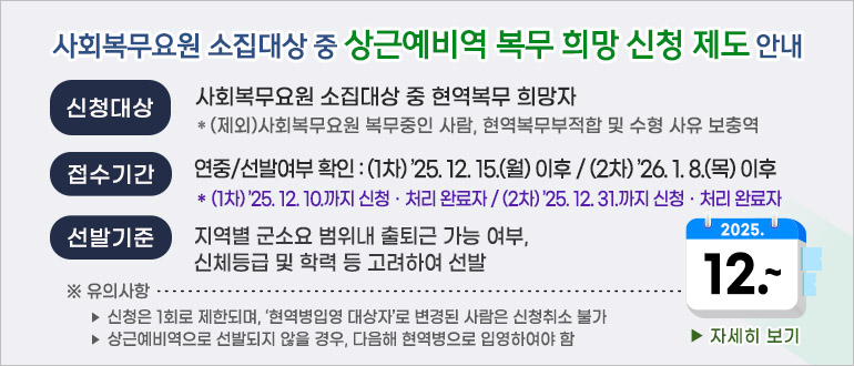사회복무요원 소집대상 중 상근예비역 복무 희망 신청 제도 안내
- 신청대상 : 사회복무요원 소집대상 중 현역복무 희망자
  * (제외) 사회복무요원 복무중인 사람, 현역복무부적합 및 수형 사유 보충역
- 접수기간 : 연중/선발여부 확인 : (1차) ’25. 12. 15.(월) 이후 / (2차) ’26. 1. 8.(목) 이후
             * (1차) ’25.12.10.까지 신청‧처리 완료자 / (2차) ’25.12.31.까지 신청‧처리 완료자 
- 선발기준 : 지역별 군소요 범위내 출퇴근 가능 여부, 신체등급 및 학력 등 고려하여 선발
  ※ 유의사항
   ‣ 신청은 1회로 제한되며, ‘현역병입영 대상자’로 변경된 사람은 신청취소 불가 
   ‣ 상근예비역으로 선발되지 않을 경우, 다음해 현역병으로 입영하여야 함
<자세히 보기>