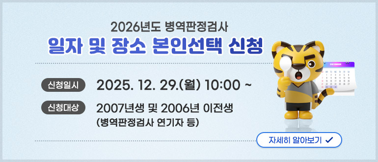 2026년도 병역판정검사 일자 및 장소 본인선택 신청
신청일시 : 2025. 12. 29.(월) 10:00 ~
신청대상 : 2007년생 및 2006년 이전생(병역판정검사 연기자 등)
자세히 알아보기