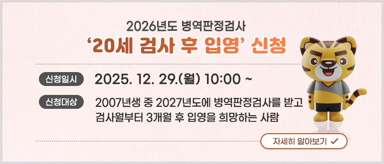 2026년도 병역판정검사 '20세 검사 후 입영' 신청
신청일시 : 2025. 12. 29.(월) 10:00 ~
신청대상 : 2007년생 중 2027년도에 병역판정검사를 받고 검사월부터 3개월 후 입영을 희망하는 사람
자세히 알아보기