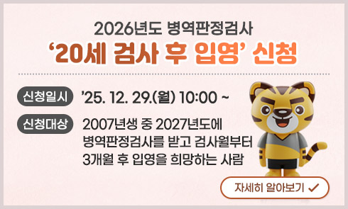 2026년도 병역판정검사
'20세 검사 후 입영' 신청

신청일시 : '25.12.29.(월) 10:00 ~
신청대상 : 2007년생 중 2027년도에 병역판정검사를 받고 검사월부터
               3개월 후 입영을 희망하는 사람

자세히 알아보기