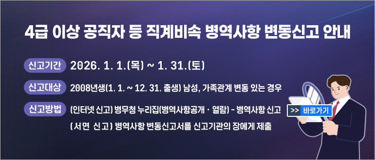 4급 이상 공직자 등 직계비속 병역사항 변동신고 안내
  ○ 신고기간 : 2026. 1. 1. ~ 1. 31. 
  ○ 신고대상 : 2008년생(1.1.~12.31. 출생) 남성, 가족관계 변동 있는 경우
  ○ 신고방법 
     - (인터넷 신고) 병무청 누리집(병역사항공개・열람) - 병역사항 신고 
     - (서면 신고) 병역사항 변동신고서를 신고기관의 장에게 제출
>>바로가기