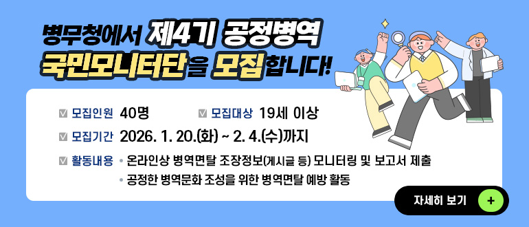 병무청에서 제4기 공정병역 국민모니터단을 모집합니다!
모집인원 : 40명
모집대상 : 19세 이상
모집기간 : 2026. 1. 20.(화) ~ 2. 4.(수)까지
활동내용 : 
- 온라인상 병역면탈 조장정보(게시글 등) 모니터링 및 보고서 제출
- 공정한 병역문화 조성을 위한 병역면탈 예방 활동
자세히 보기 +