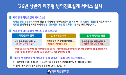 '26년 상반기 제주형 병역진로설계 서비스 실시

제주형 병역진로설계 서비스는?
입영을 앞둔 청년들이 적성에 맞는 분야에서 군 복무함으로써 군 복무가 사회 진출의 디딤돌이 되도록 병역과 진로를 연계하여 병역의무자에게 상담, 정보제공, 체험 및 교육을 지원하는 프로그램입니다.

제주형 병역진로설계 서비스 운영 프로그램
1. 직업선호도 검사: 나의 흥미유형을 알아보는 내게 맞는 군사특기 찾기
2. 병역진로 상담: 전문상담관, 군 모병관과 함께하는 개인별 1:1 병역진로 상담
3. 군 생활정보 상담: 군 보급품 전시 체험 운영으로 군 생활에 대한 궁금증 해소

* 현역병 입영 선호시기: 매년 1~5월(현역병 신청-지원율 증가) -> 병역진로상담으로 현역병 신청 절차, 방법 등 합격전략 공유 및 모집정보 제공
* 모집병 지원제도 변경에 따라 '26.4월 공군 모집으로 '26. 7~12월 입영대상 일괄 선발

제주형 병역진로설계 서비스를 통해 병역과 진로를 모두 디자인하세요!!
* 기간/장소: 26. 3. 18.(수)~3. 27.(금) / 정부제주지방합동청사 2층 대회의실(214호)
* 문의: 병역관리과 병역진로설계 담당(064-720-3214)