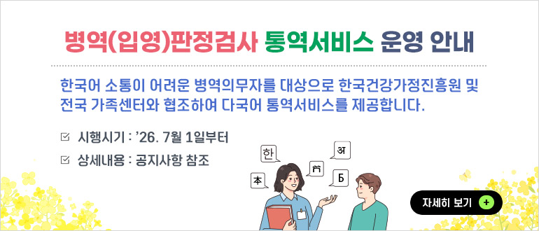 병역(입영)판정검사 통역서비스 운영 안내
- 한국어 소통이 어려운 병역의무자를 대상으로 한국건강가정진흥원 및 전국 가족센터와 협조하여 다국어 통역서비스를 제공합니다.
- 시행시기 : ’26. 7월 1일부터
- 상세내용 : 공지사항 참조
자세히 보기+