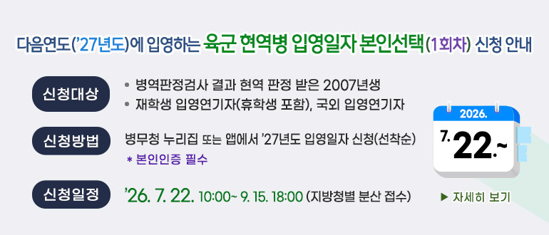 - 다음연도('27년도)에 입영하는 육군 현역병 입영일자 본인선택(1회차) 신청 안내-
○ 신청대상 
   - 병역판정검사 결과 현역 판정 받은 2007년생
   - 재학생 입영연기자(휴학생 포함), 국외 입영연기자
○ 신청방법 : 병무청 누리집 또는 앱에서 '27년도 입영일자 신청(선착순)
   * 본인인증 필수
○ 신청일정 : '26.7.22.10:00 ~ 9.15. 18:00 (지방청별 분산 접수) 
  ▶ 자세히 보기