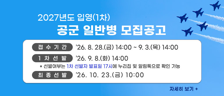 2027년도 입영(1차) 공군 일반병 모집공고
접수기간 : 2026. 8. 28.(금) 14:00 ~ 9. 3.(목) 14:00
차선발 : 2026. 9. 8.(화) 14:00 * 선발여부는 1차 선발자 발표일 17시에 누리집 및 알림톡으로 확인 가능
최종선발 : 2026. 10. 23.(금) 10:00 
자세히 보기