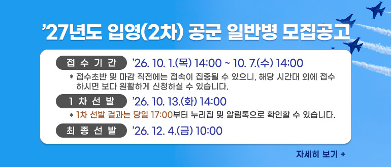 2027년도 입영(2차) 공군 일반병 모집공고
접수기간 : '26.10.1.(목) 14:00 ~ 10.7.(수) 14:00
* 접수초반 및 마감 직전에는 접속이 집중될 수 있으니, 해당 시간대 외에 접수하시면 보다 원활하게 신청하실 수 있습니다.
1차선발 : '26.10.13.(화) 14:00
* 1차 선발 결과는 당일 17:00 부터 누리집 및 알림톡으로 확인할 수 있습니다.
최종선발 : '26.12.4.(금) 10:00