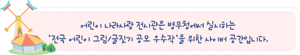 어린이 나라사랑 전시관은 병무청에서 실시하는
'전국 어린이 그림/글짓기 공모 우수작'을 위한 사이버 공간입니다.