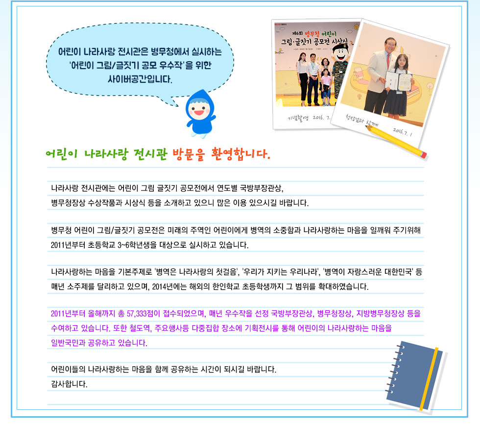 어린이 나라사랑 전시관은 병무청에서 실시하는 ‘어린이 그림/글짓기 공모 우수작’을 위한
사이버공간입니다. 어린이 나라사랑 전시관 방문을 환영합니다.

나라사랑 전시관에는 어린이 그림 글짓기 공모전에서 연도별 국방부장관상, 병무청장상 수상작품과 시상식 등을 소개하고 있으니 많은 이용 있으시길 바랍니다.
병무청 어린이 그림/글짓기 공모전은 미래의 주역인 어린이에게 병역의 소중함과 나라사랑하는 마음을 일깨워 주기위해 2011년부터 초등학교 3~6학년생을 대상으로 실시하고 있습니다.

나라사랑하는 마음을 기본주제로 '병역은 나라사랑의 첫걸음', '우리가 지키는 우리나라', '병역이 자랑스러운 대한민국' 등 매년 소주제를 달리하고 있으며, 2014년에는 해외의 한인학교 초등학생까지 그 범위를 확대하였습니다.
2011년부터 올해까지 총 57,333점이 접수되었으며, 매년 우수작을 선정 국방부장관상, 병무청장상, 지방병무청장상 등을 
수여하고 있습니다. 또한 철도역, 주요행사등 다중집합 장소에 기획전시를 통해 어린이의 나라사랑하는 마음을 
일반국민과 공유하고 있습니다.

어린이들의 나라사랑하는 마음을 함께 공유하는 시간이 되시길 바랍니다.감사합니다.