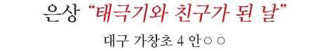 
은상 대구 가창초 4 안○○
태극기와 친구가 된 날