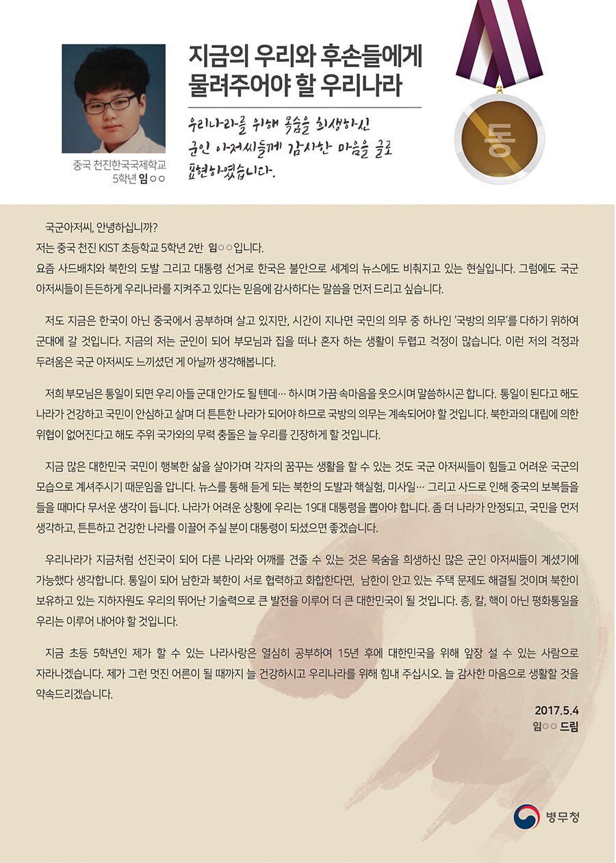 
동상 천진한국국제학교 5 임○○
지금의 우리와 후손들에게 물려주어야 할 우리나라
국군아저씨, 안녕하십니까?
 저는 중국 천진 KIST 초등학교 5학년 2반 임○○입니다. 요즘 사드배치와 북한의 도발 그리고 대통령 선거로 한국은 불안으로 세계의 뉴스에도 비춰지고 있는 현실입니다.
 그럼에도 국군 아저씨들이 든든하게 우리나라를 지켜주고 있다는 믿음에 감사하다는 말씀을 먼저 드리고 싶습니다.
 저도 지금은 한국이 아닌 중국에서 공부하며 살고 있지만, 시간이 지나면 국민의 의무 중 하나인 ‘국방의 의무’를 다하기 위하여 군대에 갈 것입니다. 지금의 저는 군인이 되어 부모님과 집을 떠나 혼자 하는 생활이 두렵고 걱정이 많습니다. 이런 저의 걱정과 두려움은 국군 아저씨도 느끼셨던 게 아닐까 생각해봅니다.
 저희 부모님은 통일이 되면 우리 아들 군대 안가도 될 텐데… 하시며 가끔 속마음을 웃으시며 말씀하시곤 합니다. 통일이 된다고 해도 나라가 건강하고 국민이 안심하고 살며 더 튼튼한 나라가 되어야 하므로 국방의 의무는 계속되어야 할 것입니다. 북한과의 대립에 의한 위협이 없어진다고 해도 주위 국가와의 무력 충돌은 늘 우리를 긴장하게 할 것입니다.
 지금 많은 대한민국 국민이 행복한 삶을 살아가며 각자의 꿈꾸는 생활을 할 수 있는 것도 국군 아저씨들이 힘들고 어려운 국군의 모습으로 계셔주시기 때문임을 압니다.
 뉴스를 통해 듣게 되는 북한의 도발과 핵실험, 미사일… 그리고 사드로 인해 중국의 보복들을 들을 때마다 무서운 생각이 듭니다.
 나라가 어려운 상황에 우리는 19대 대통령을 뽑아야 합니다.
 좀 더 나라가 안정되고, 국민을 먼저 생각하고, 튼튼하고 건강한 나라를 이끌어 주실 분이 대통령이 되셨으면 좋겠습니다.
 우리나라가 지금처럼 선진국이 되어 다른 나라와 어깨를 견줄 수 있는 것은 목숨을 희생하신 많은 군인 아저씨들이 계셨기에 가능했다 생각합니다.
 통일이 되어 남한과 북한이 서로 협력하고 화합한다면, 남한이 안고 있는 주택 문제도 해결될 것이며 북한이 보유하고 있는 지하자원도 우리의 뛰어난 기술력으로 큰 발전을 이루어 더 큰 대한민국이 될 것입니다.
 총, 칼, 핵이 아닌 평화통일을 우리는 이루어 내어야 할 것입니다.
 지금 초등 5학년인 제가 할 수 있는 나라사랑은 열심히 공부하여 15년 후에 대한민국을 위해 앞장 설 수 있는 사람으로 자라나겠습니다.
 제가 그런 멋진 어른이 될 때까지 늘 건강하시고 우리나라를 위해 힘내 주십시오.
 늘 감사한 마음으로 생활할 것을 약속드리겠습니다.
