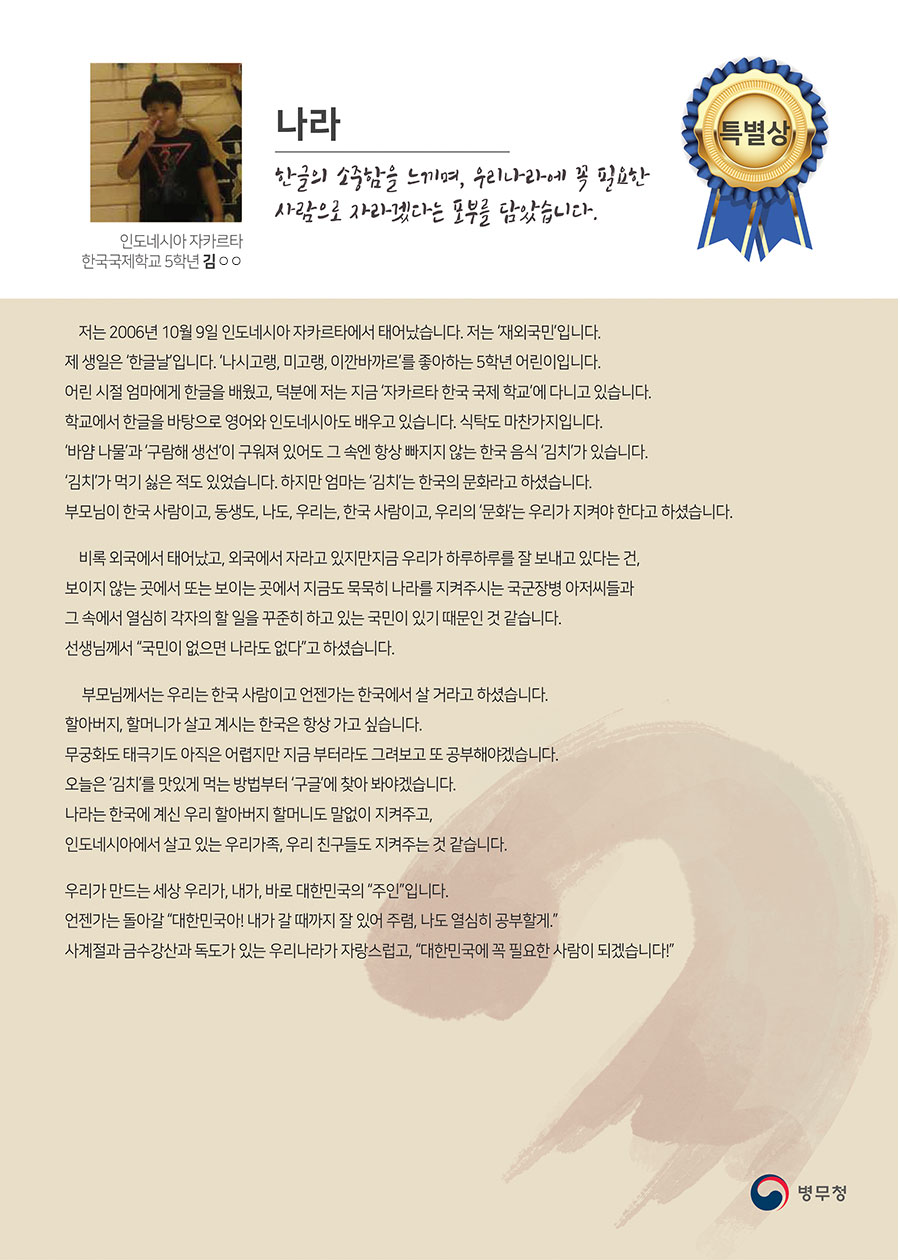 
특별상 자카르타 한국국제학교 5 김○○
나라
저는 2006년 10월 9일 인도네시아 자카르타에서 태어났습니다. 저는 ‘재외국민’입니다. 제 생일은 ‘한글날’입니다. ‘나시고랭, 미고랭, 이깐바까르’를 좋아하는 5학년 어린이입니다.
 어린 시절 엄마에게 한글을 배웠고, 덕분에 저는 지금 ‘자카르타 한국 국제 학교’에 다니고 있습니다. 학교에서 한글을 바탕으로 영어와 인도네시아도 배우고 있습니다. 식탁도 마찬가지입니다. ‘바얌 나물’과 ‘구람해 생선’이 구워져 있어도 그 속엔 항상 빠지지 않는 한국 음식 ‘김치’가 있습니다. 
 ‘김치’가 먹기 싫은 적도 있었습니다. 하지만 엄마는 ‘김치’는 한국의 문화라고 하셨습니다. 부모님이 한국 사람이고, 동생도, 나도, 우리는, 한국 사람이고, 우리의 ‘문화’는 우리가 지켜야 한다고 하셨습니다.
 비록 외국에서 태어났고, 외국에서 자라고 있지만 지금 우리가 하루하루를 잘 보내고 있다는 건, 보이지 않는 곳에서 또는 보이는 곳에서 지금도 묵묵히 나라를 지켜주시는 국군장병 아저씨들과 그 속에서 열심히 각자의 할 일을 꾸준히 하고 있는 국민이 있기 때문인 것 같습니다. 선생님께서 “국민이 없으면 나라도 없다”고 하셨습니다.
 부모님께서는 우리는 한국 사람이고 언젠가는 한국에서 살 거라고 하셨습니다. 할아버지, 할머니가 살고 계시는 한국은 항상 가고 싶습니다.
 무궁화도 태극기도 아직은 어렵지만 지금 부터라도 그려보고 또 공부해야겠습니다. 오늘은 ‘김치’를 맛있게 먹는 방법부터 ‘구글’에 찾아 봐야겠습니다.
 나라는 한국에 계신 우리 할아버지 할머니도 말없이 지켜주고, 인도네시아에서 살고 있는 우리가족, 우리 친구들도 지켜주는 것 같습니다.
 우리가 만드는 세상 우리가, 내가, 바로 대한민국의 “주인”입니다.
 언젠가는 돌아갈 “대한민국아! 내가 갈 때까지 잘 있어 주렴, 나도 열심히 공부할게.”
 사계절과 금수강산과 독도가 있는 우리나라가 자랑스럽고, “대한민국에 꼭 필요한 사람이 되겠습니다!”