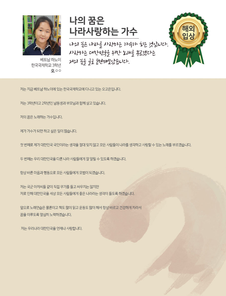 
베트남 하노이 한국국제학교 3학년
오○○
나의 꿈은 나라사랑하는 가수
나의 꿈은 나라를 사랑하는 가수가 되는 것입니다. 사랑하는 대한민국을 위한 노래를 부르겠다는 저의 꿈을 글로 표현해보았습니다.
 저는 지금 베트남 하노이에 있는 한국국제학교에 다니고 있는 오고은입니다.
 저는 3학년이고 2학년인 남동생과 부모님과 함께 살고 있습니다.
 저의 꿈은 노래하는 가수입니다.
 제가 가수가 되면 하고 싶은 일이 많습니다.
 첫 번째로 제가 대한민국 국민이라는 생각을 절대 잊지 않고 모든 사람들이 나라를 생각하고 사랑할 수 있는 노래를 부르겠습니다.
 두 번째는 우리 대한민국을 다른 나라 사람들에게 잘 알릴 수 있도록 하겠습니다.
 항상 바른 마음과 행동으로 모든 사람들에게 모범이 되겠습니다.
 저는 국군 아저씨들 같이 직접 무기를 들고 싸우지는 않지만 저로 인해 대한민국을 세상 모든 사람들에게 좋은 나라라는 생각이 들도록 하겠습니다. 
 앞으로 노래연습은 물론이고 책도 많이 읽고 운동도 많이 해서 항상 바르고 건강하게 자라서 꿈을 이루도록 열심히 노력하겠습니다.
 저는 우리나라 대한민국을 언제나 사랑합니다.