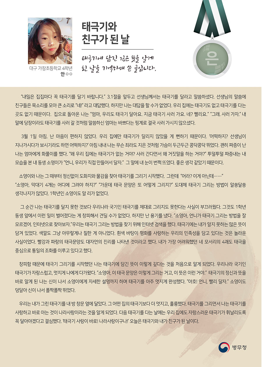 
은상 대구 가창초 4 안○○
태극기와 친구가 된 날
“내일은 집집마다 꼭 태극기를 달기 바랍니다.”
 3.1절을 앞두고 선생님께서는 태극기를 달라고 말씀하셨다. 선생님의 말씀에 친구들은 목소리를 모아 큰 소리로
 “네!”
 라고 대답했다. 하지만 나는 대답을 할 수가 없었다. 우리 집에는 태극기도 없고 태극기를 다는 곳도 없기 때문이다. 집으로 돌아온 나는
 “엄마, 우리도 태극기 달아요. 지금 태극기 사러 가요. 네? 빨리요.”
 “그래. 사러 가자.”
 내 말에 당장이라도 태극기를 사러 갈 것처럼 말씀하신 엄마는 바쁘다는 핑계로 결국 사러 가시지 않으셨다.
 3월 1일 아침.
 난 마음이 편하지 않았다. 우리 집에만 태극기가 달리지 않았을 게 뻔하기 때문이다.
 ‘어떡하지? 선생님이 지나가시다가 보시기라도 하면 어떡하지?’
 아침 내내 나는 무슨 죄라도 지은 것처럼 가슴이 두근두근 콩닥콩닥 뛰었다. 괜히 짜증이 난 나는 엄마에게 화풀이를 했다.
 “왜 우리 집에는 태극기가 없는 거야? 사러 간다면서 왜 거짓말을 하는 거야?”
 투덜투덜 짜증내는 내 모습을 본 내 동생 소영이가
 “언니, 우리가 직접 만들어서 달자.”
 그 말에 내 눈이 번쩍 뜨였다. 좋은 생각 같았기 때문이다.
 소영이와 나는 그 때부터 정신없이 도화지와 물감을 찾아 태극기를 그리기 시작했다. 그런데
 “어라? 이게 아닌데……”
 “소영아, 막대기 4개는 어디에 그려야 하지?”
 “가운데 태극 문양은 또 어떻게 그리지?”
 도대체 태극기 그리는 방법이 알쏭달쏭 생각나지가 않았다. 1학년인 소영이도 알 리가 없었다.
 그 순간 나는 태극기를 달지 못한 것보다 우리나라 국기인 태극기를 제대로 그리지도 못한다는 사실이 부끄러웠다. 그것도 1학년 동생 앞에서 이런 일이 벌어졌다는 게 창피해서 견딜 수가 없었다. 하지만 난 용기를 냈다.
 “소영아, 언니가 태극기 그리는 방법을 잘 모르겠어. 인터넷으로 찾아보자.”
 우리는 태극기 그리는 방법을 찾기 위해 인터넷 검색을 했다. 태극기에는 내가 알지 못하는 많은 뜻이 담겨 있었다. 색깔도 그냥 아무렇게나 칠한 게 아니었다. 흰색 바탕이 평화를 사랑하는 우리의 민족성을 담고 있다는 것은 놀라운 사실이었다. 빨강과 파랑의 태극문양도 대자연의 진리를 나타낸 것이라고 했다. 내가 가장 어려워했던 네 모서리의 4괘도 태극을 중심으로 통일의 조화를 이루고 있다고 했다.
 창피함 때문에 태극기 그리기를 시작했던 나는 태극기에 담긴 뜻이 이렇게 깊다는 것을 처음으로 알게 되었다. 우리나라 국기인 태극기가 자랑스럽고, 멋지게 나에게 다가왔다.
 “소영아, 이 태극 문양은 이렇게 그리는 거고, 이 뜻은 이런 거야.” 
 태극기의 정신과 뜻을 바로 알게 된 나는 신이 나서 소영이에게 자세한 설명까지 하며 태극기를 아주 멋지게 완성했다.
 “야호! 언니, 빨리 달자.”
 소영이도 덩달아 신이 나서 폴짝폴짝 뛰었다.
 우리는 내가 그린 태극기를 내 방 창문 옆에 달았다. 그 어떤 집의 태극기보다 더 멋지고, 훌륭했다.
 태극기를 그리면서 나는 태극기를 사랑하고 바로 아는 것이 나라사랑이라는 것을 알게 되었다.
 다음 태극기를 다는 날에는 우리 집에도 자랑스러운 태극기가 휘날리도록 꼭 달아야겠다고 결심했다.
 ‘태극기 사랑이 바로! 나라사랑이구나!’
 오늘은 태극기와 내가 친구가 된 날이다.
