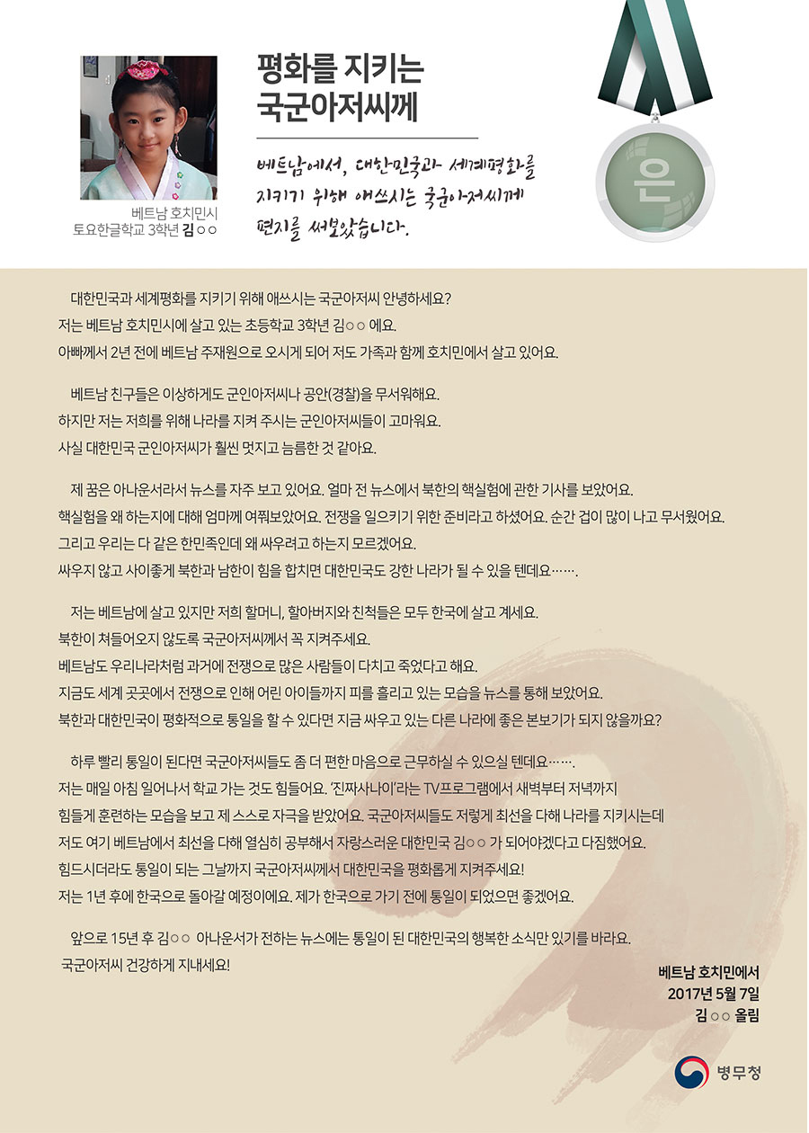 
은상 호치민시 토요한글학교 3 김○○
평화를 지키는 국군아저씨께
대한민국과 세계평화를 지키기 위해 애쓰시는 국군아저씨 안녕하세요? 저는 베트남 호치민시에 살고 있는 초등학교 3학년 김○○에요. 아빠께서 2년 전에 베트남 주재원으로 오시게 되어 저도 가족과 함께 호치민에서 살고 있어요. 
 베트남 친구들은 이상하게도 군인아저씨나 공안(경찰)을 무서워해요. 하지만 저는 저희를 위해 나라를 지켜 주시는 군인아저씨들이 고마워요. 사실 대한민국 군인아저씨가 훨씬 멋지고 늠름한 것 같아요.
 제 꿈은 아나운서라서 뉴스를 자주 보고 있어요. 얼마 전 뉴스에서 북한의 핵실험에 관한 기사를 보았어요. 핵실험을 왜 하는지에 대해 엄마께 여쭤보았어요. 전쟁을 일으키기 위한 준비라고 하셨어요. 순간 겁이 많이 나고 무서웠어요. 그리고 우리는 다 같은 한민족인데 왜 싸우려고 하는지 모르겠어요. 싸우지 않고 사이좋게 북한과 남한이 힘을 합치면 대한민국도 강한 나라가 될 수 있을 텐데요…….
 저는 베트남에 살고 있지만 저희 할머니, 할아버지와 친척들은 모두 한국에 살고 계세요. 북한이 쳐들어오지 않도록 국군아저씨께서 꼭 지켜주세요. 베트남도 우리나라처럼 과거에 전쟁으로 많은 사람들이 다치고 죽었다고 해요. 지금도 세계 곳곳에서 전쟁으로 인해 어린 아이들까지 피를 흘리고 있는 모습을 뉴스를 통해 보았어요. 북한과 대한민국이 평화적으로 통일을 할 수 있다면 지금 싸우고 있는 다른 나라에 좋은 본보기가 되지 않을까요?
 하루 빨리 통일이 된다면 국군아저씨들도 좀 더 편한 마음으로 근무하실 수 있으실 텐데요……. 저는 매일 아침 일어나서 학교 가는 것도 힘들어요. ‘진짜사나이’라는 TV프로그램에서 새벽부터 저녁까지 힘들게 훈련하는 모습을 보고 제 스스로 자극을 받았어요. 국군아저씨들도 저렇게 최선을 다해 나라를 지키시는데 저도 여기 베트남에서 최선을 다해 열심히 공부해서 자랑스러운 대한민국 김○○가 되어야겠다고 다짐했어요. 힘드시더라도 통일이 되는 그날까지 국군아저씨께서 대한민국을 평화롭게 지켜주세요! 저는 1년 후에 한국으로 돌아갈 예정이에요. 제가 한국으로 가기 전에 통일이 되었으면 좋겠어요.
 앞으로 15년 후 김○○ 아나운서가 전하는 뉴스에는 통일이 된 대한민국의 행복한 소식만 있기를 바라요.
 국군아저씨 건강하게 지내세요!

베트남 호치민에서
2017년 5월 7일
김○○ 올림